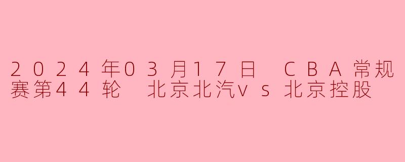 2024年03月17日 CBA常规赛第44轮 北京北汽vs北京控股